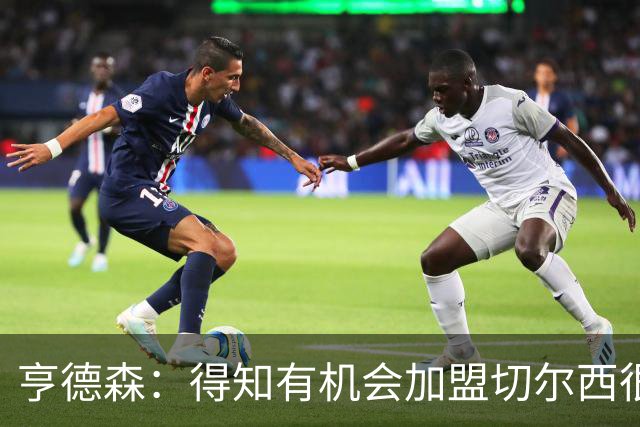亨德森：得知有机会加盟切尔西很快就同意了，很敬佩阿隆索